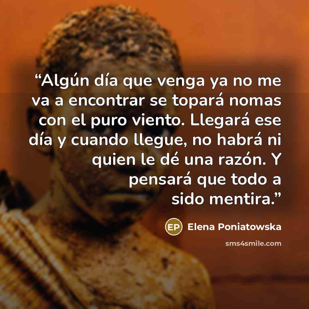 “Algún día que venga ya no me va a encontrar se topará nomas con el puro viento. Llegará ese día y cuando llegue, no habrá ni quien le dé una razón. Y pensará que todo a sido mentira.” quote by Elena Poniatowska