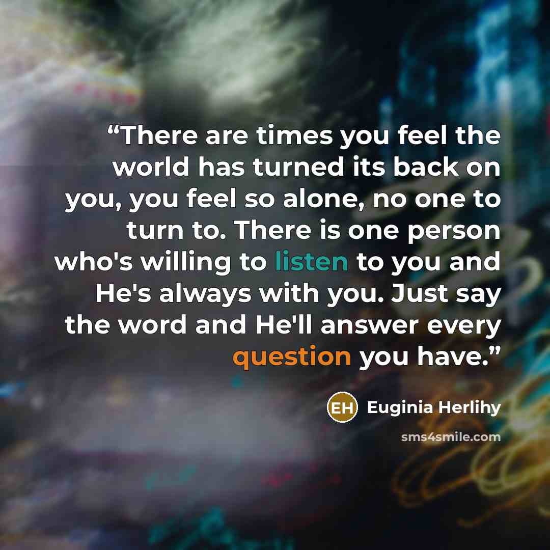 “There are times you feel the world has turned its back on you, you feel so alone, no one to turn to. There is one person who's willing to listen to you and He's always with you. Just say the word and He'll answer every question you have.” quote by Euginia Herlihy