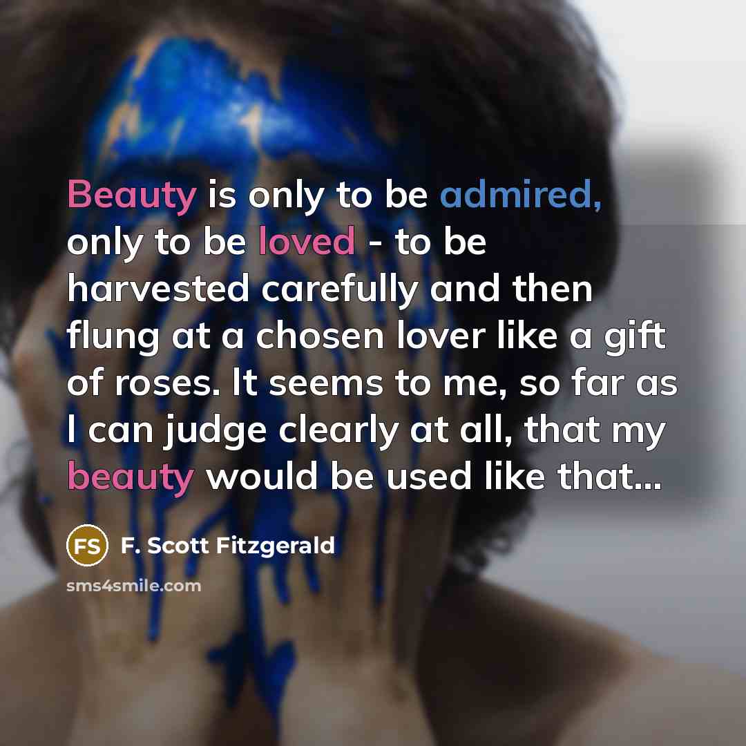 “Beauty is only to be admired, only to be loved - to be harvested carefully and then flung at a chosen lover like a gift of roses. It seems to me, so far as I can judge clearly at all, that my beauty would be used like that...” quote by F. Scott Fitzgerald