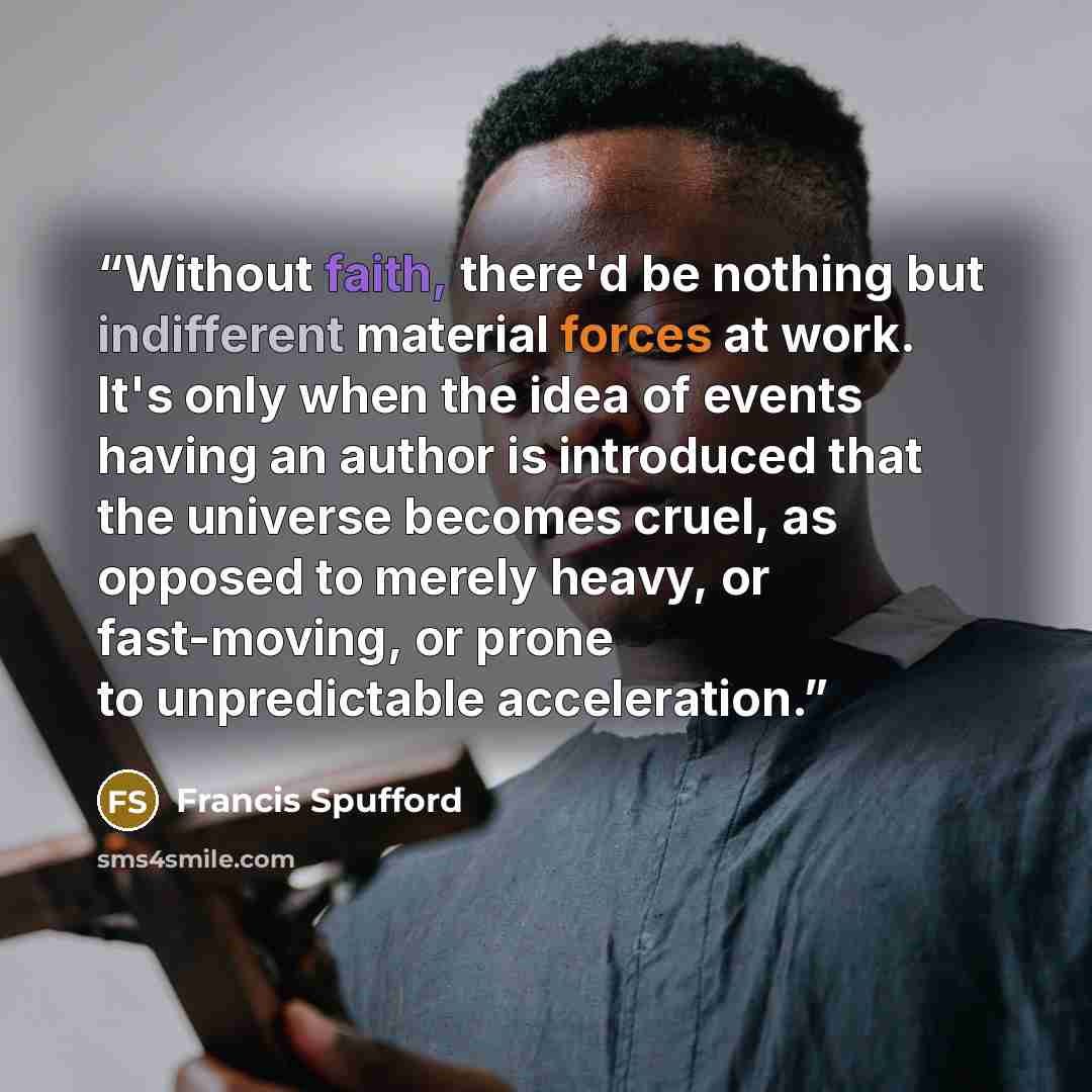 “Without faith, there'd be nothing but indifferent material forces at work. It's only when the idea of events having an author is introduced that the universe becomes cruel, as opposed to merely heavy, or fast-moving, or prone to unpredictable acceleration.” quote by Francis Spufford