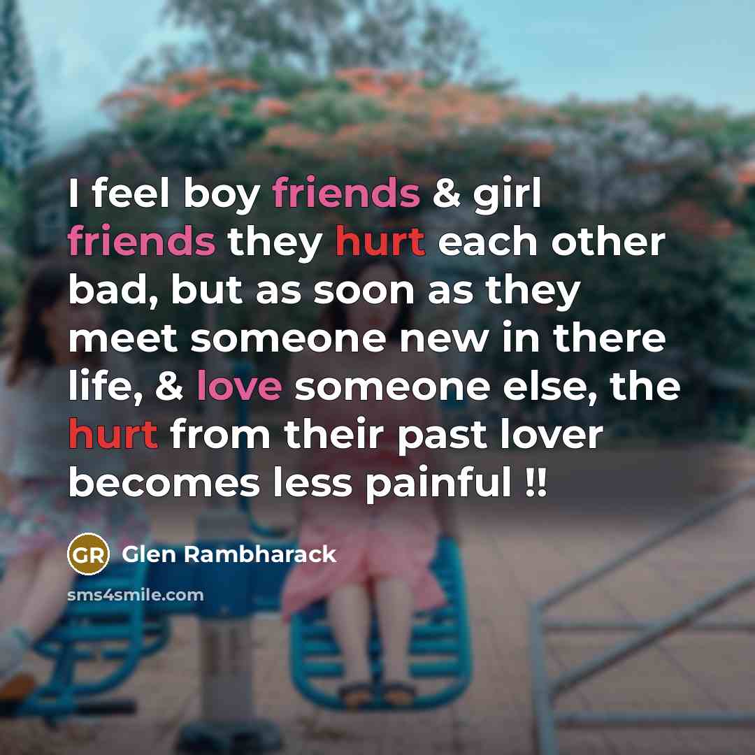 “I feel boy friends & girl friends they hurt each other bad, but as soon as they meet someone new in there life, & love someone else, the hurt from their past lover becomes less painful !!” quote by Glen Rambharack
