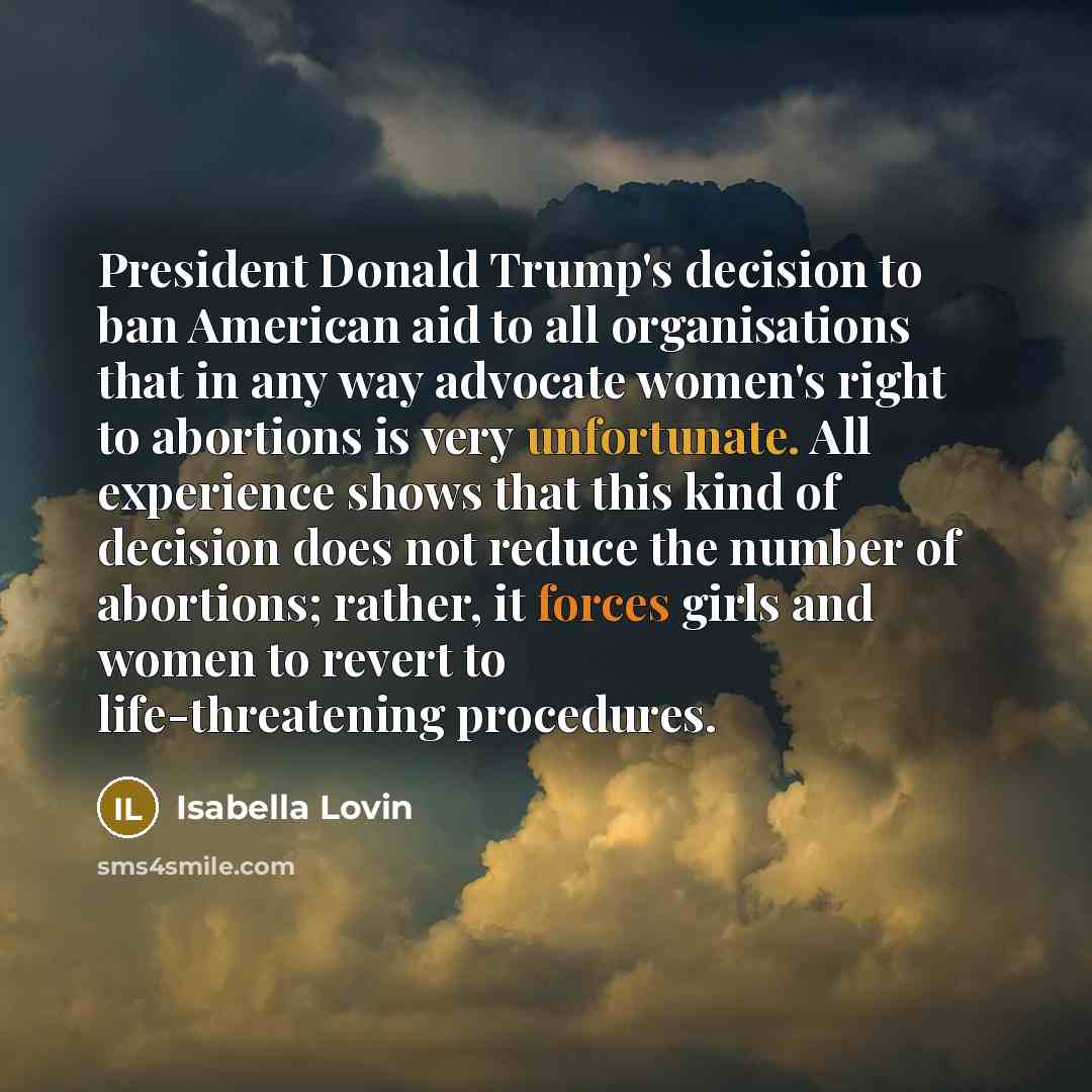 “President Donald Trump's decision to ban American aid to all organisations that in any way advocate women's right to abortions is very unfortunate. All experience shows that this kind of decision does not reduce the number of abortions; rather, it forces girls and women to revert to…” quote by Isabella Lovin