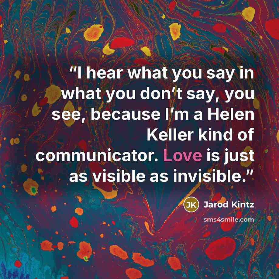 “I hear what you say in what you don’t say, you see, because I’m a Helen Keller kind of communicator. Love is just as visible as invisible.” quote by Jarod Kintz