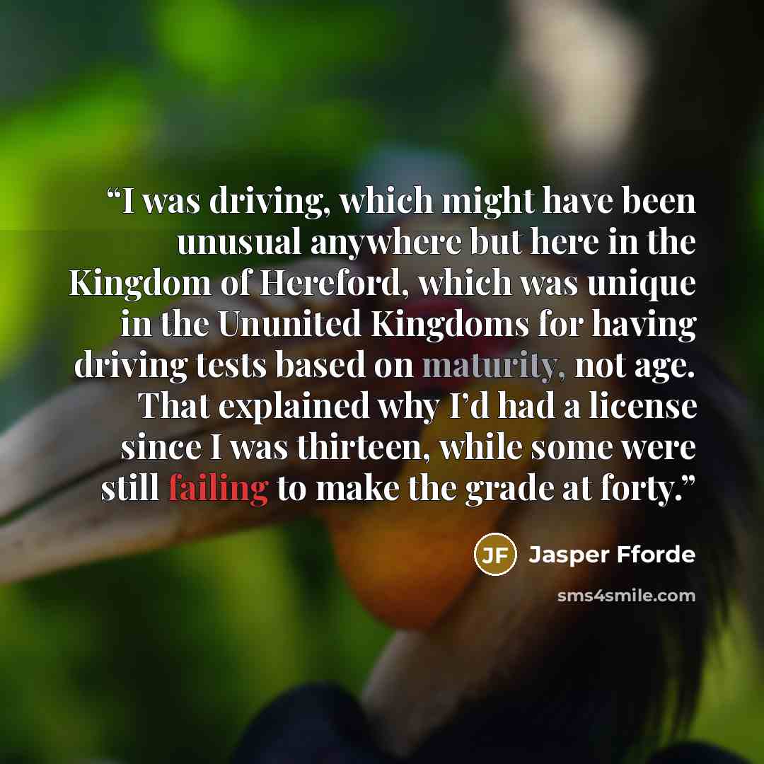 “I was driving, which might have been unusual anywhere but here in the Kingdom of Hereford, which was unique in the Ununited Kingdoms for having driving tests based on maturity, not age. That explained why I’d had a license since I was thirteen, while some were still failing to make the grade at…” quote by Jasper Fforde