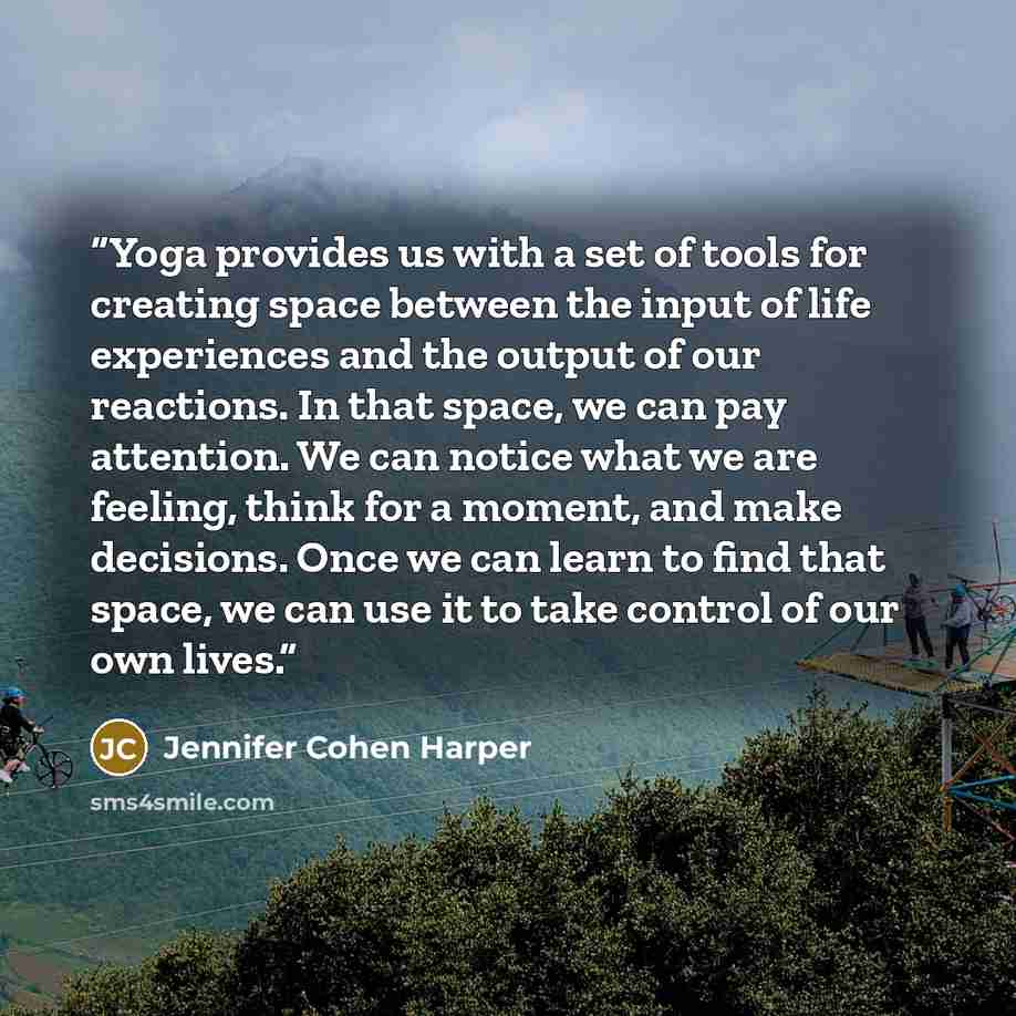 “Yoga provides us with a set of tools for creating space between the input of life experiences and the output of our reactions. In that space, we can pay attention. We can notice what we are feeling, think for a moment, and make decisions. Once we can learn to find that space, we can use it to take…” quote by Jennifer Cohen Harper