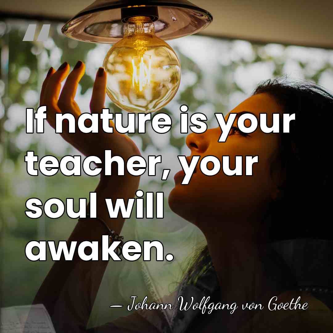 If nature is your teacher, your soul will awaken. - Johann Wolfgang von Goethe