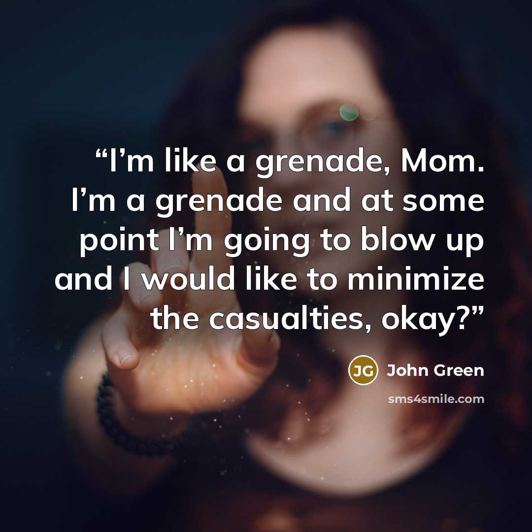 “I’m like a grenade, Mom. I’m a grenade and at some point I’m going to blow up and I would like to minimize the casualties, okay?” quote by John Green