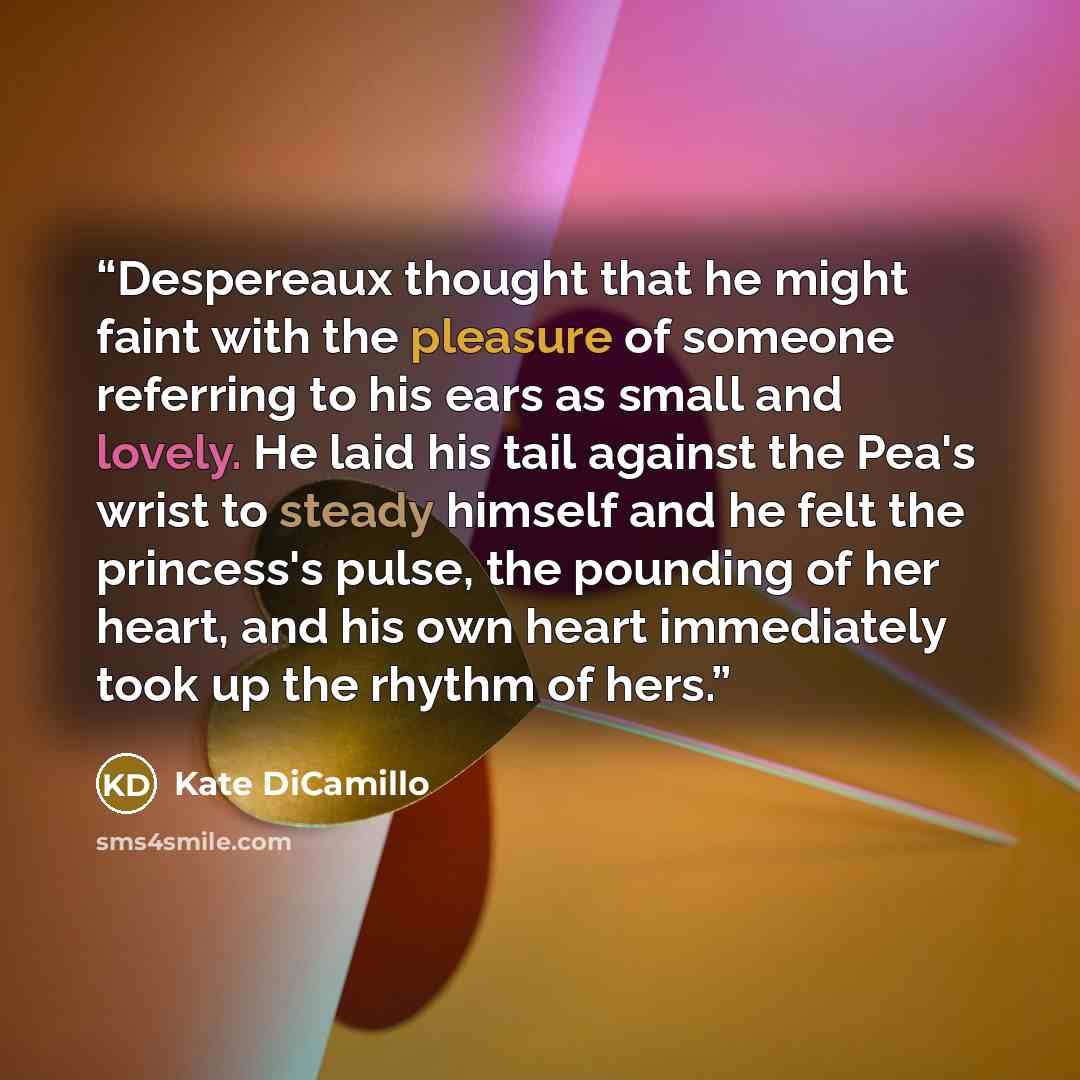 “Despereaux thought that he might faint with the pleasure of someone referring to his ears as small and lovely. He laid his tail against the Pea's wrist to steady himself and he felt the princess's pulse, the pounding of her heart, and his own heart immediately took up the rhythm of hers.” quote by Kate DiCamillo