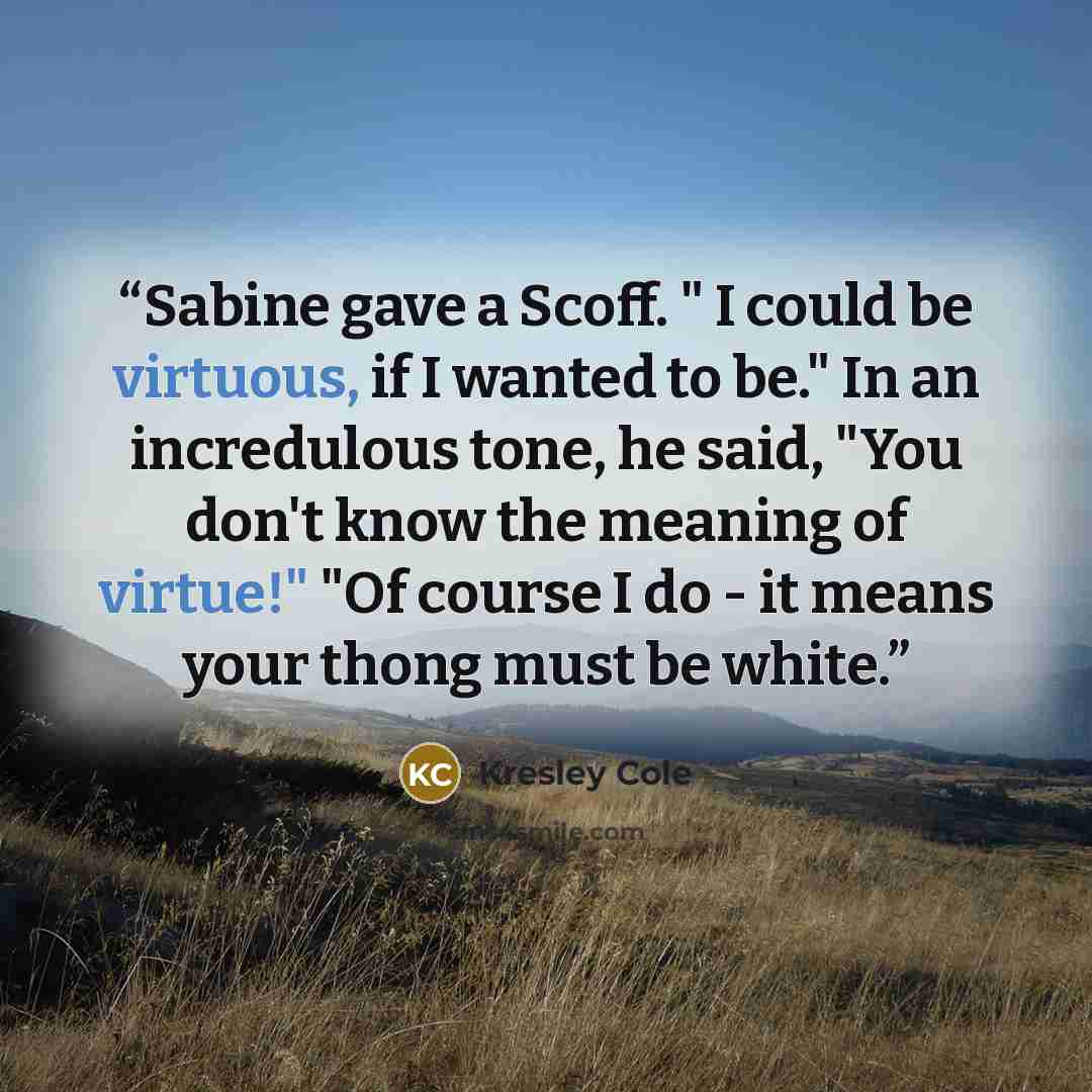 “Sabine gave a Scoff. " I could be virtuous, if I wanted to be." In an incredulous tone, he said, "You don't know the meaning of virtue!" "Of course I do - it means your thong must be white.” quote by Kresley Cole