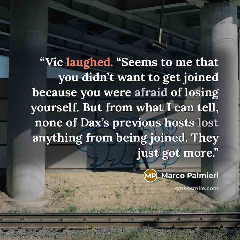 “Vic laughed. “Seems to me that you didn’t want to get joined because you were afraid of losing yourself. But from what I can tell, none of Dax’s previous hosts lost anything from being joined. They just got more.” quote by Marco Palmieri