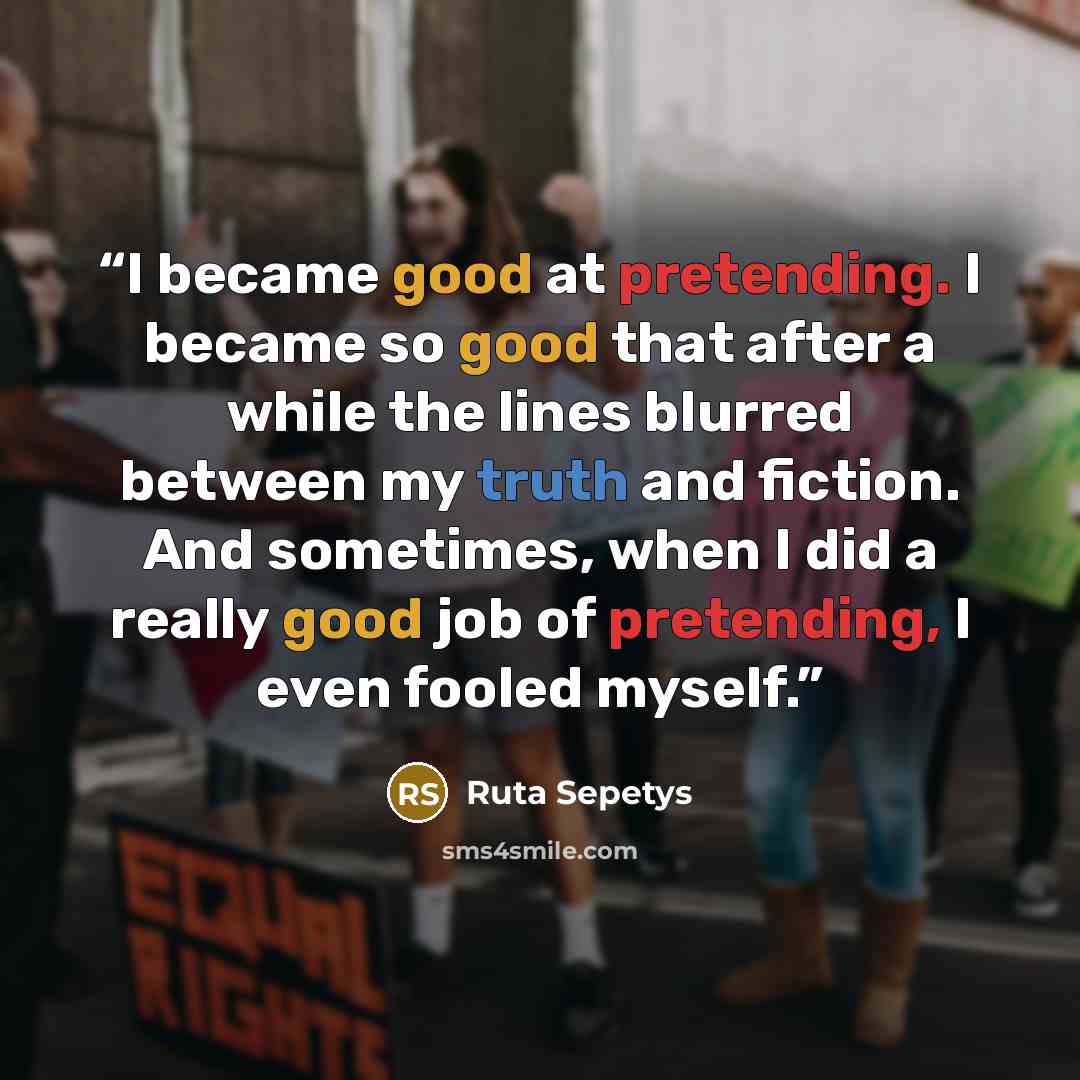 “I became good at pretending. I became so good that after a while the lines blurred between my truth and fiction. And sometimes, when I did a really good job of pretending, I even fooled myself.” quote by Ruta Sepetys