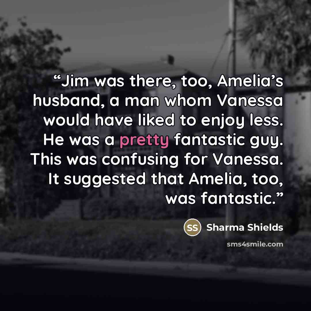 “Jim was there, too, Amelia’s husband, a man whom Vanessa would have liked to enjoy less. He was a pretty fantastic guy. This was confusing for Vanessa. It suggested that Amelia, too, was fantastic.” quote by Sharma Shields