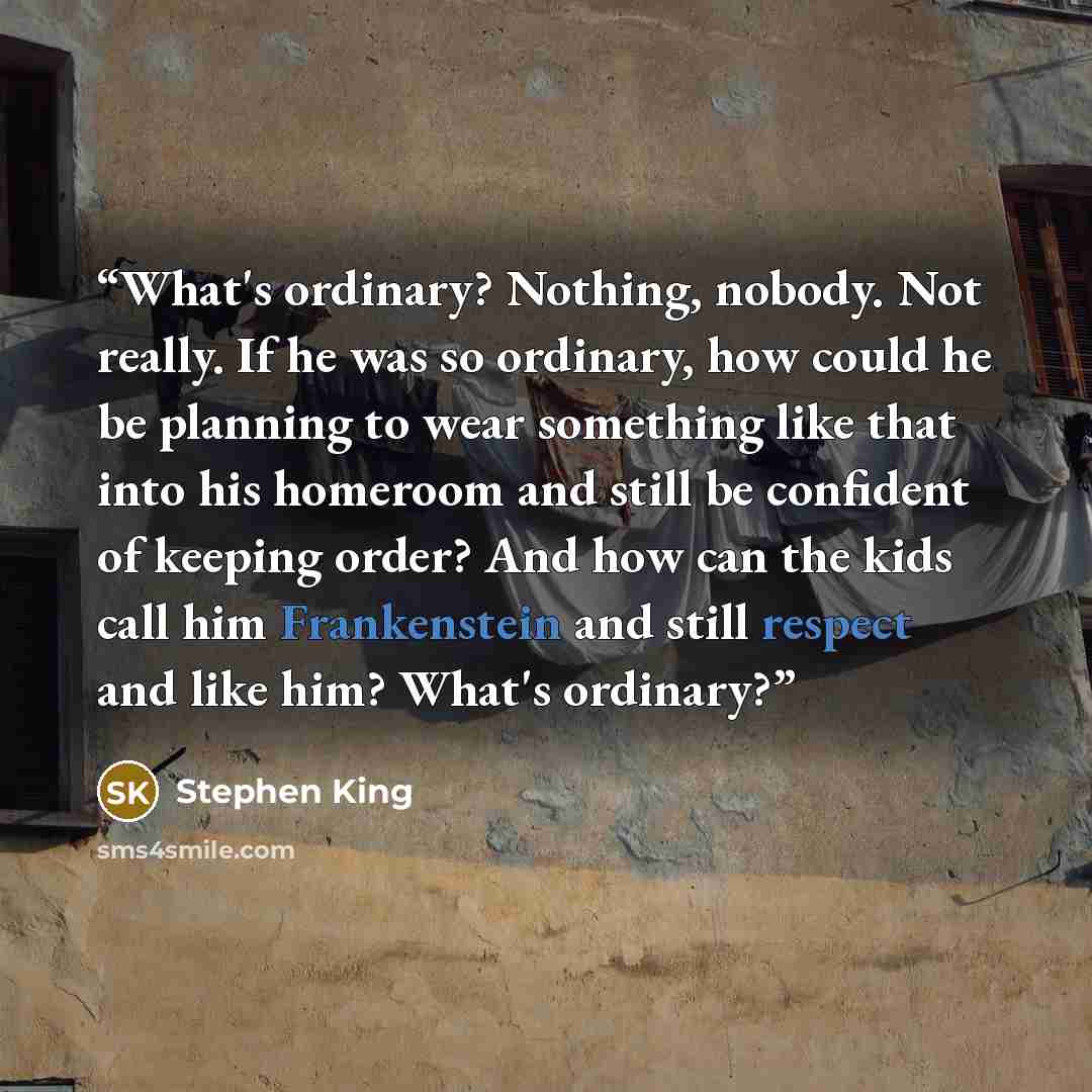 “What's ordinary? Nothing, nobody. Not really. If he was so ordinary, how could he be planning to wear something like that into his homeroom and still be confident of keeping order? And how can the kids call him Frankenstein and still respect and like him? What's ordinary?” quote by Stephen King