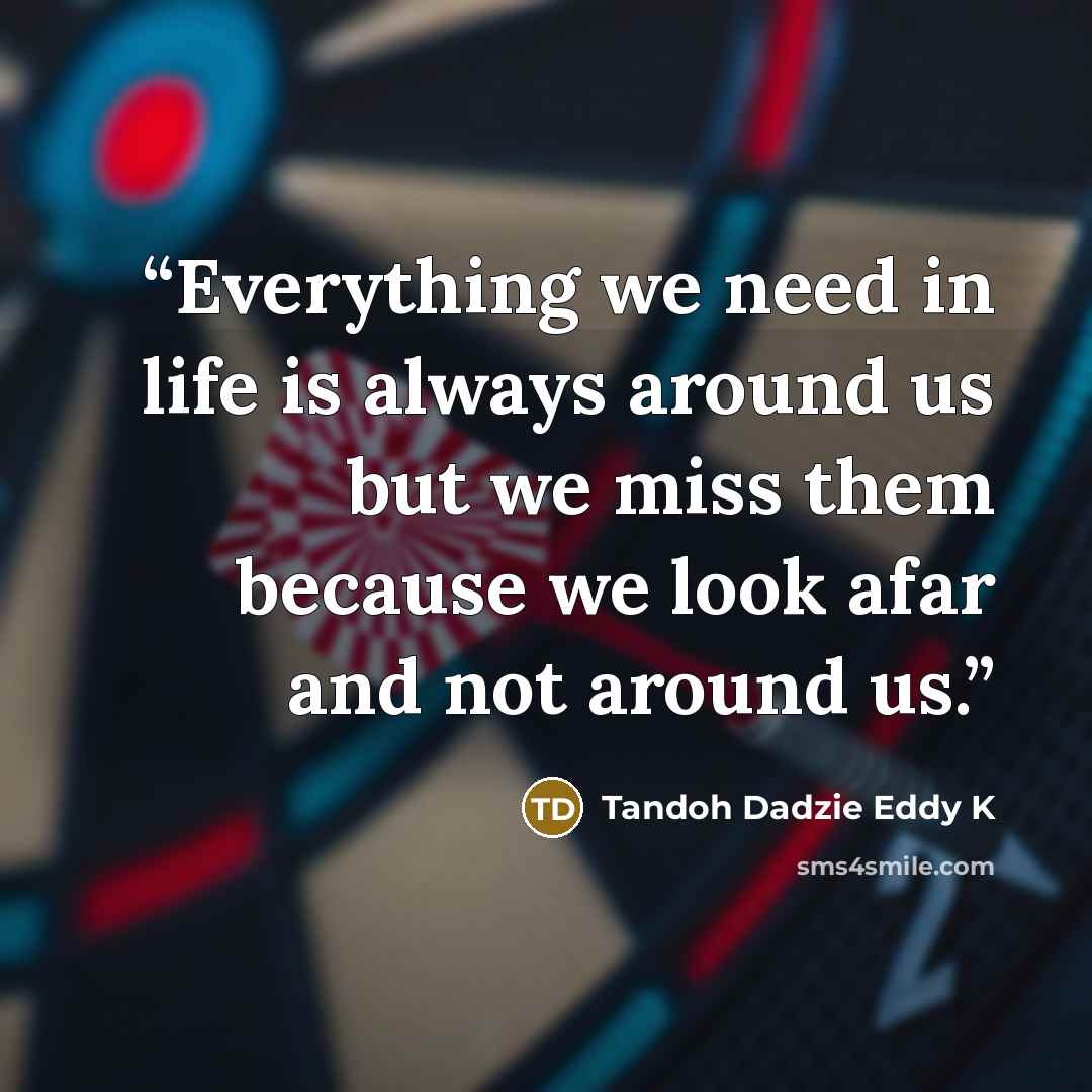 “Everything we need in life is always around us but we miss them because we look afar and not around us.” quote by Tandoh Dadzie Eddy K