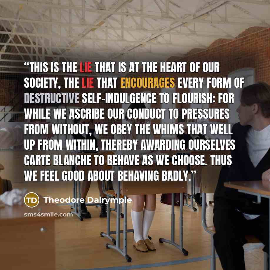 “This is the lie that is at the heart of our society, the lie that encourages every form of destructive self-indulgence to flourish: for while we ascribe our conduct to pressures from without, we obey the whims that well up from within, thereby awarding ourselves carte blanche to behave as we…” quote by Theodore Dalrymple
