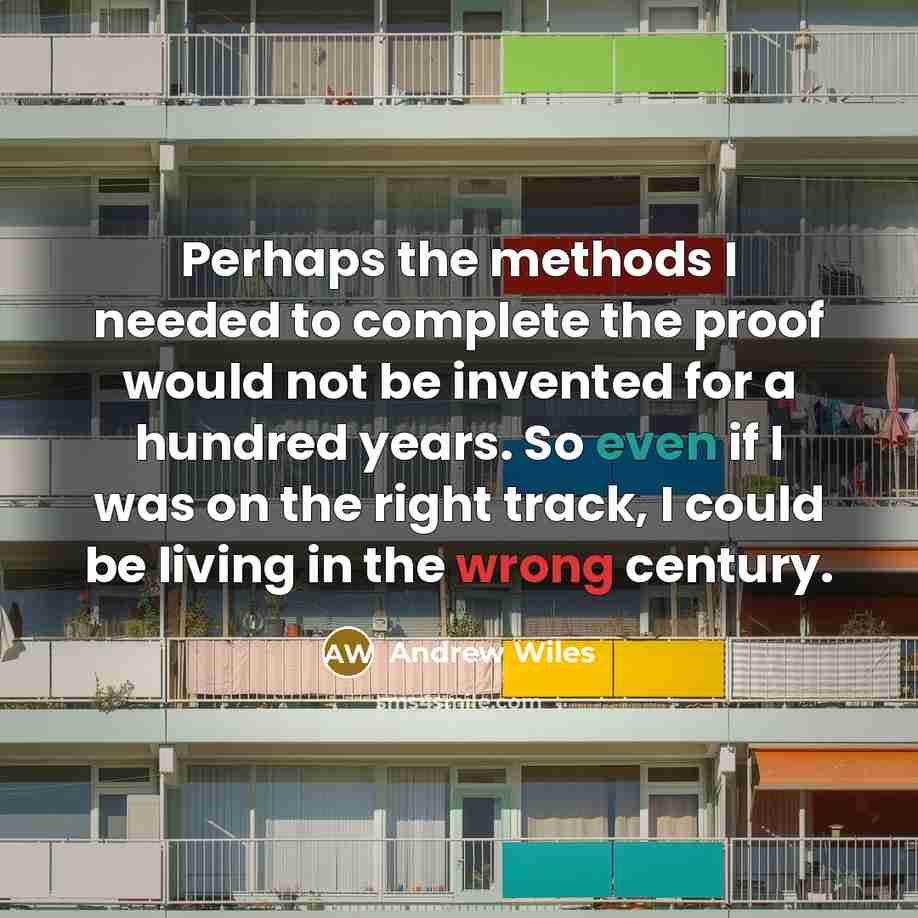 “Perhaps the methods I needed to complete the proof would not be invented for a hundred years. So even if I was on the right track, I could be living in the wrong century.” quote by Andrew Wiles