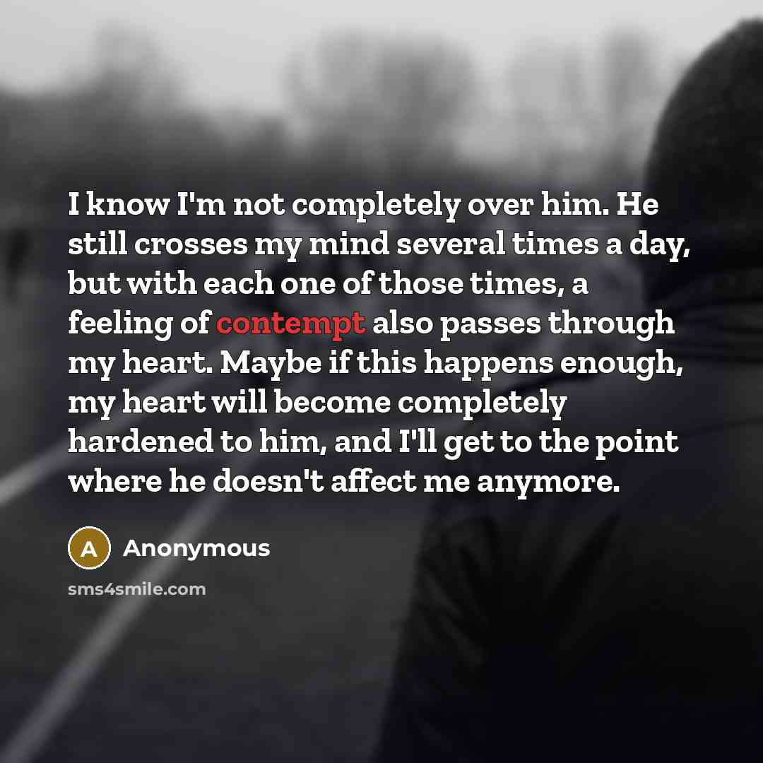 “I know I'm not completely over him. He still crosses my mind several times a day, but with each one of those times, a feeling of contempt also passes through my heart. Maybe if this happens enough, my heart will become completely hardened to him, and I'll get to the point where he doesn't affect…” quote by Anonymous