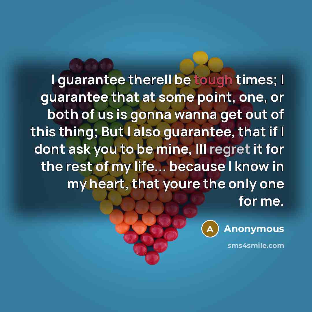 “I guarantee therell be tough times; I guarantee that at some point, one, or both of us is gonna wanna get out of this thing; But I also guarantee, that if I dont ask you to be mine, Ill regret it for the rest of my life... because I know in my heart, that youre the only one for me.” quote by Anonymous
