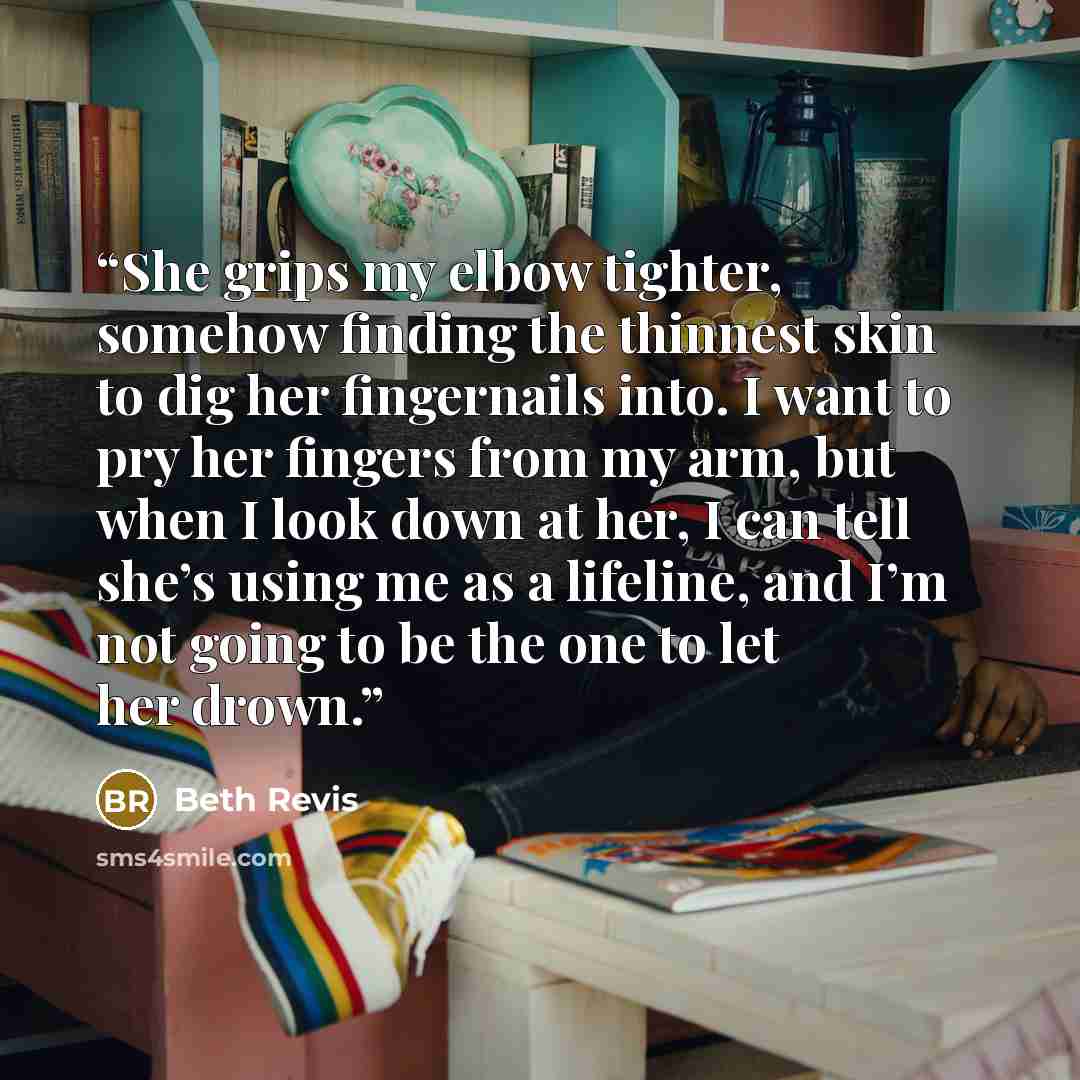 “She grips my elbow tighter, somehow finding the thinnest skin to dig her fingernails into. I want to pry her fingers from my arm, but when I look down at her, I can tell she’s using me as a lifeline, and I’m not going to be the one to let her drown.” quote by Beth Revis