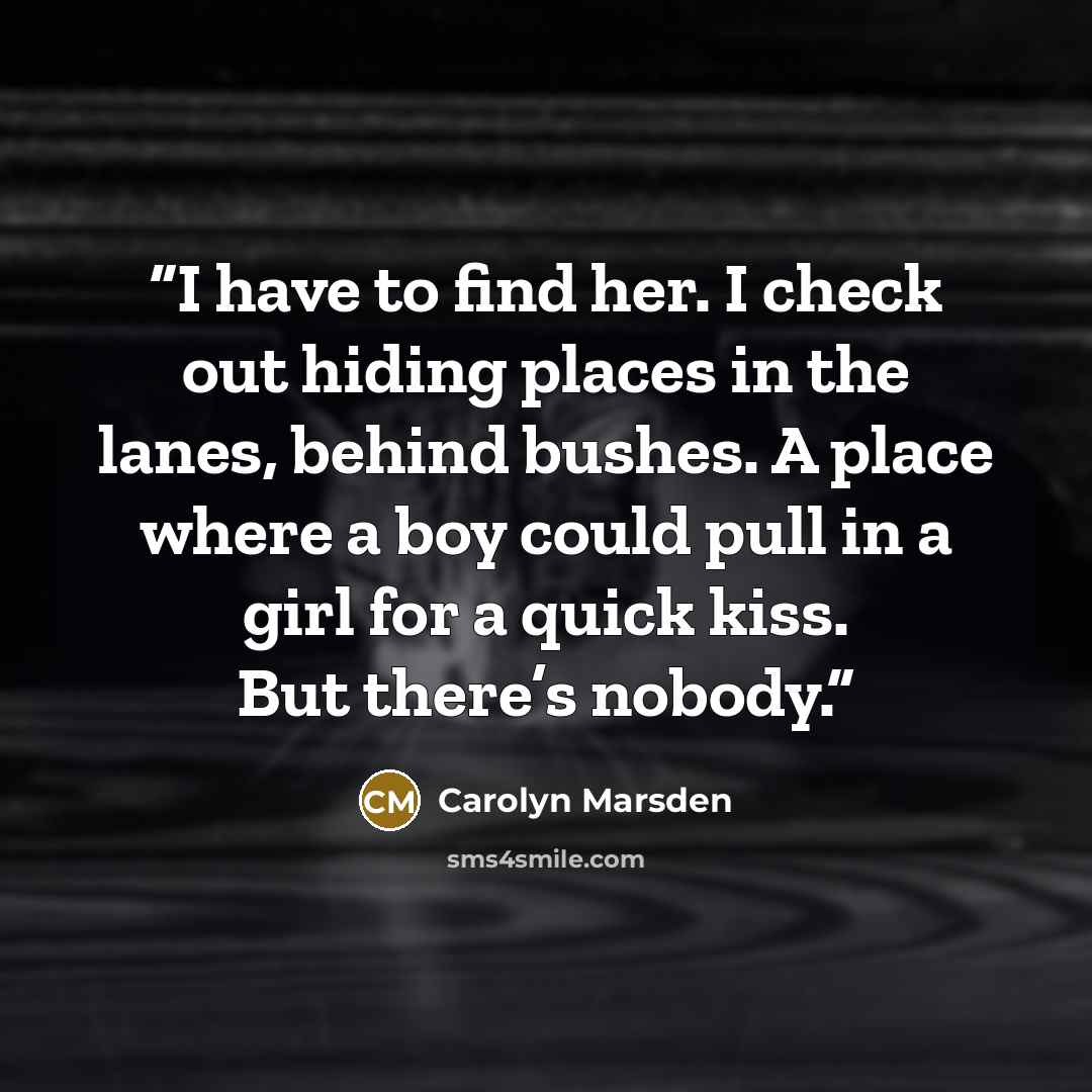 “I have to find her. I check out hiding places in the lanes, behind bushes. A place where a boy could pull in a girl for a quick kiss. But there’s nobody.” quote by Carolyn Marsden