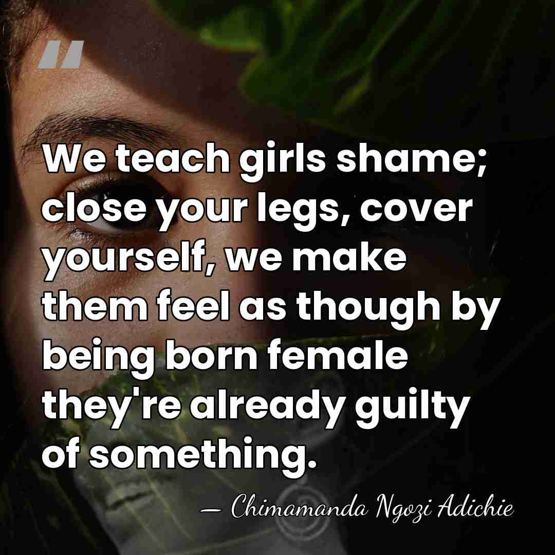 We teach girls shame; close your legs, cover yourself, we make them&hellip; - Chimamanda Ngozi Adichie