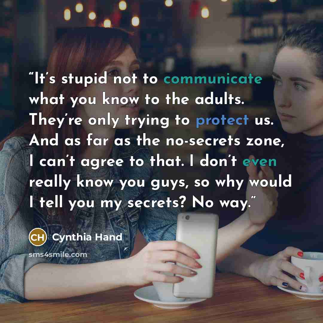 “It’s stupid not to communicate what you know to the adults. They’re only trying to protect us. And as far as the no-secrets zone, I can’t agree to that. I don’t even really know you guys, so why would I tell you my secrets? No way.” quote by Cynthia Hand