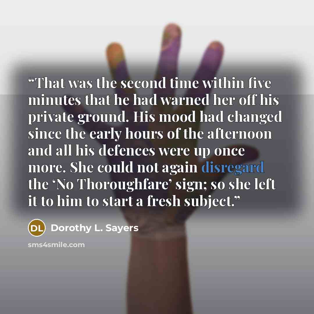 “That was the second time within five minutes that he had warned her off his private ground. His mood had changed since the early hours of the afternoon and all his defences were up once more. She could not again disregard the ‘No Thoroughfare’ sign; so she left it to him to start a fresh subject.” quote by Dorothy L. Sayers