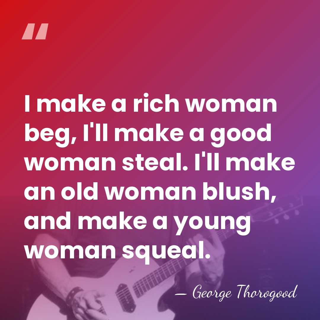 I make a rich woman beg, I'll make a good woman steal.&hellip; - George Thorogood
