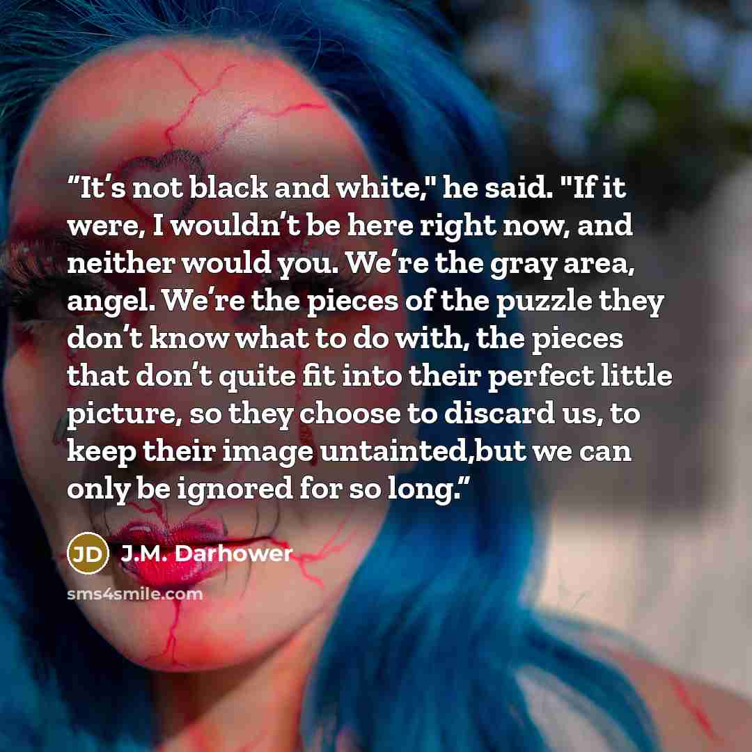 “It’s not black and white," he said. "If it were, I wouldn’t be here right now, and neither would you. We’re the gray area, angel. We’re the pieces of the puzzle they don’t know what to do with, the pieces that don’t quite fit into their perfect little picture, so they choose to discard us, to keep…” quote by J.M. Darhower