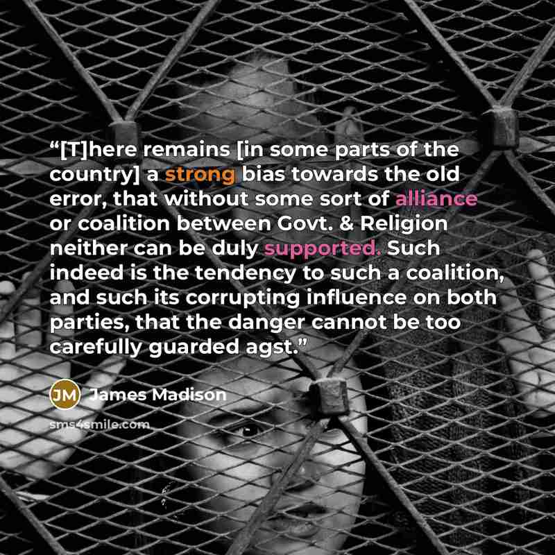 “[T]here remains [in some parts of the country] a strong bias towards the old error, that without some sort of alliance or coalition between Govt. & Religion neither can be duly supported. Such indeed is the tendency to such a coalition, and such its corrupting influence on both parties, that the…” quote by James Madison