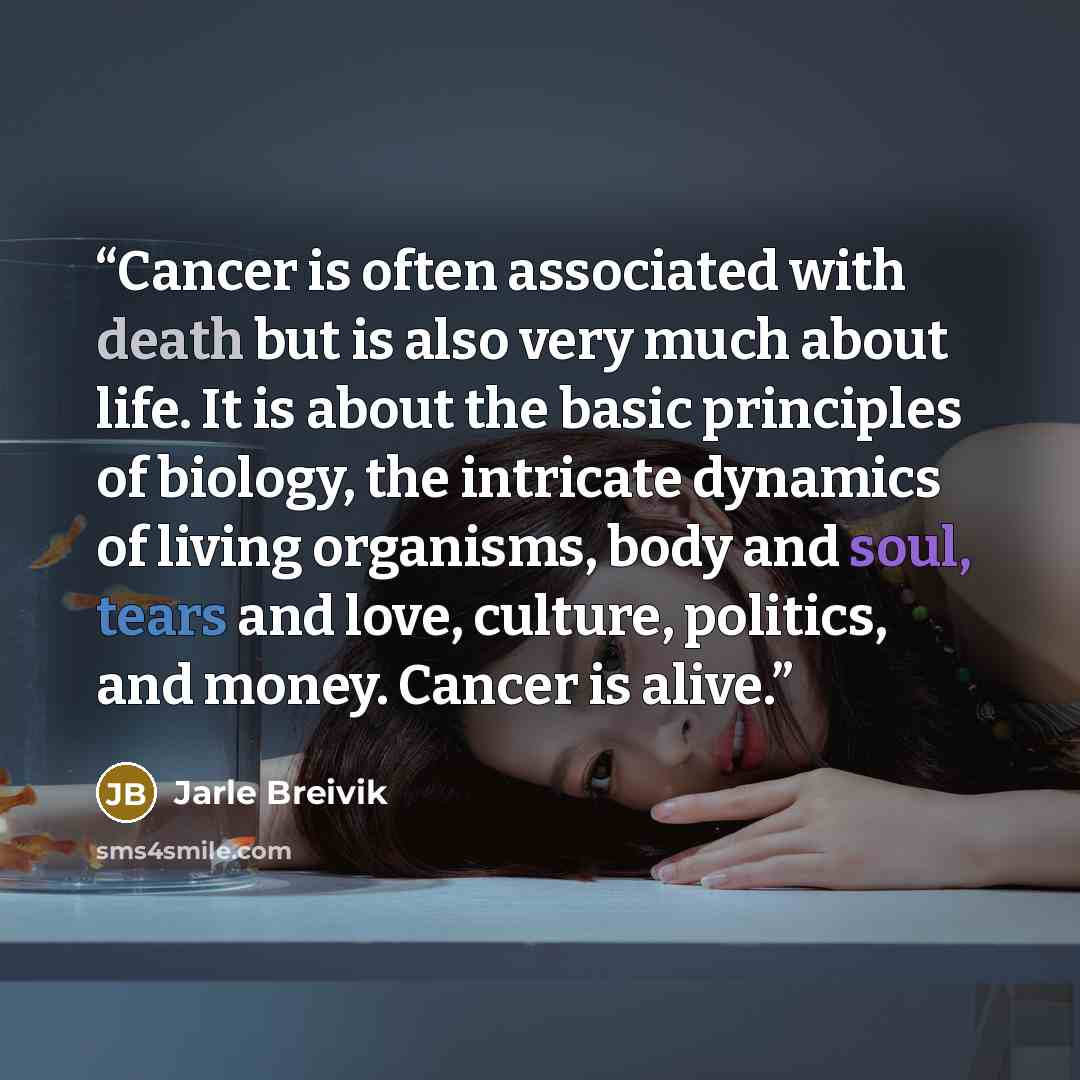 “Cancer is often associated with death but is also very much about life. It is about the basic principles of biology, the intricate dynamics of living organisms, body and soul, tears and love, culture, politics, and money. Cancer is alive.” quote by Jarle Breivik