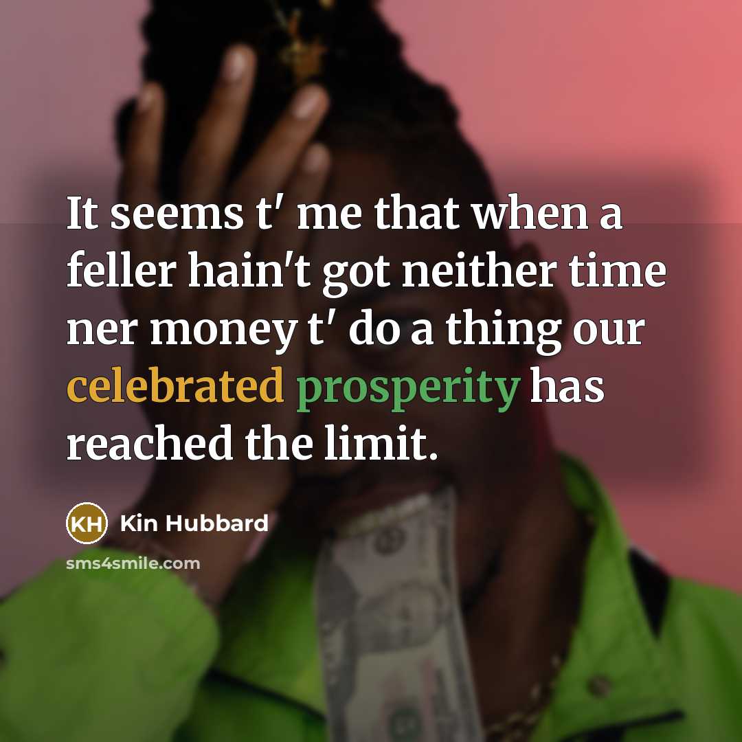 “It seems t' me that when a feller hain't got neither time ner money t' do a thing our celebrated prosperity has reached the limit.” quote by Kin Hubbard