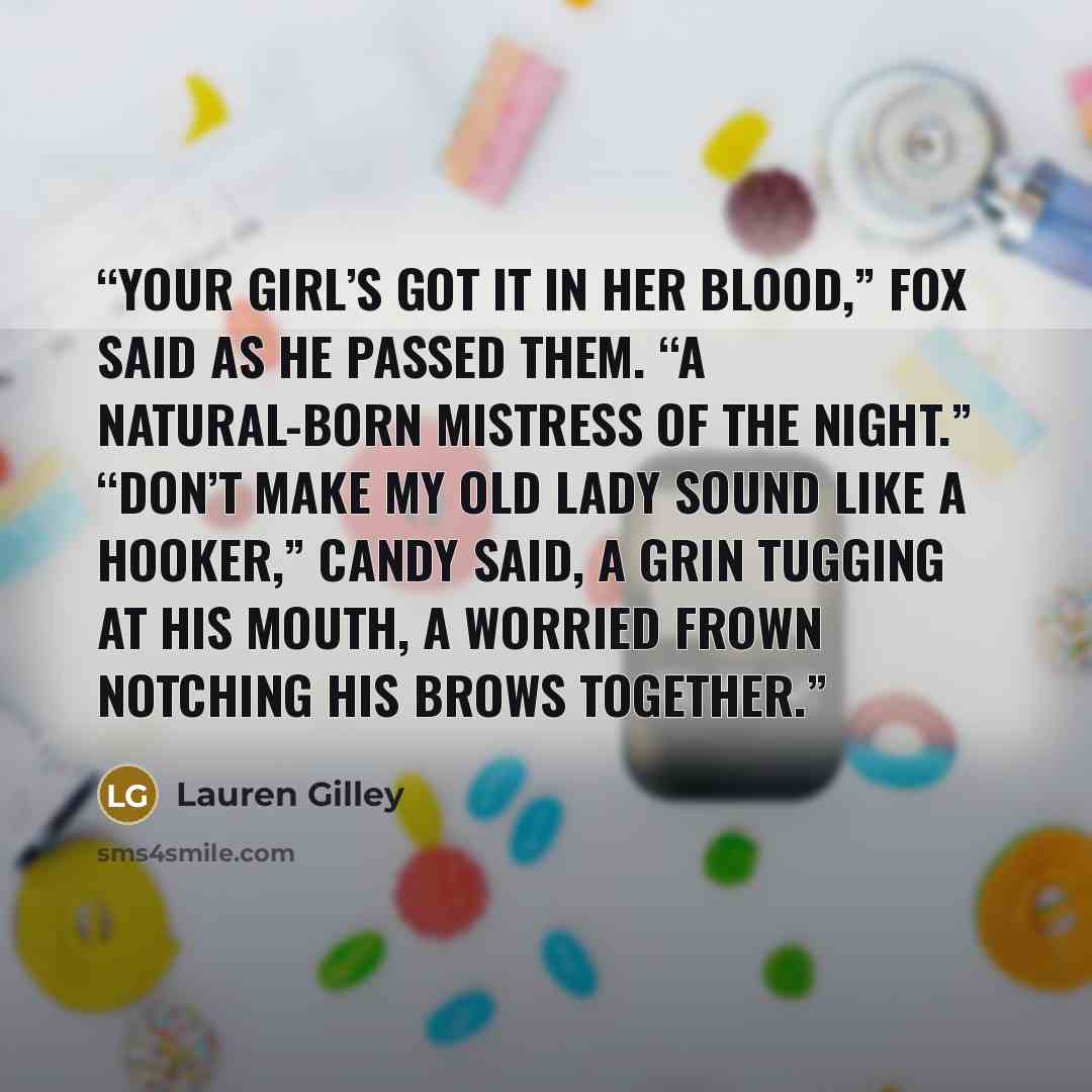 “Your girl’s got it in her blood,” Fox said as he passed them. “A natural-born mistress of the night.” “Don’t make my old lady sound like a hooker,” Candy said, a grin tugging at his mouth, a worried frown notching his brows together.” quote by Lauren Gilley
