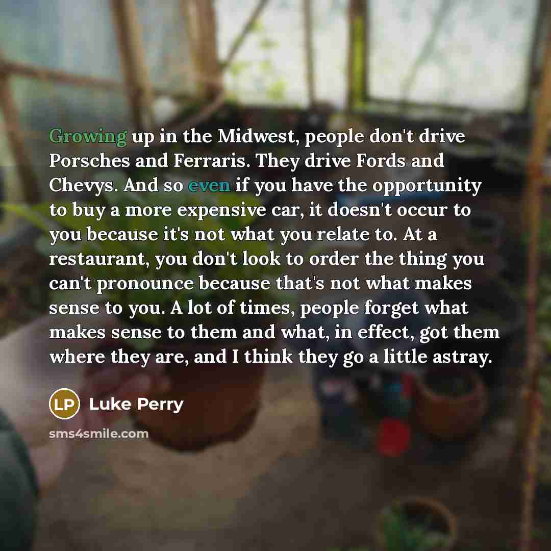 “Growing up in the Midwest, people don't drive Porsches and Ferraris. They drive Fords and Chevys. And so even if you have the opportunity to buy a more expensive car, it doesn't occur to you because it's not what you relate to. At a restaurant, you don't look to order the thing you can't pronounce…” quote by Luke Perry