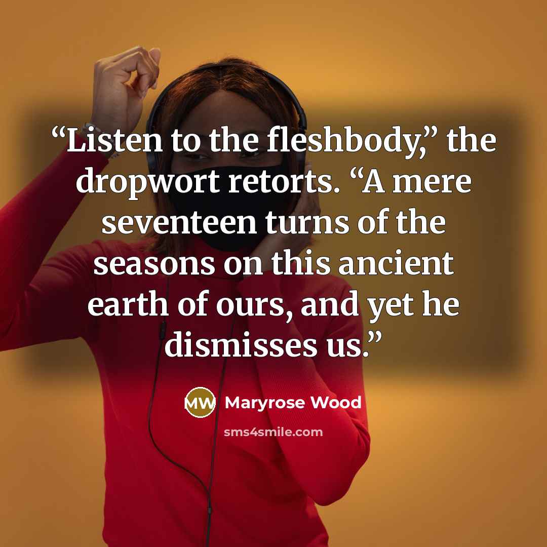 “Listen to the fleshbody,” the dropwort retorts. “A mere seventeen turns of the seasons on this ancient earth of ours, and yet he dismisses us.” quote by Maryrose Wood