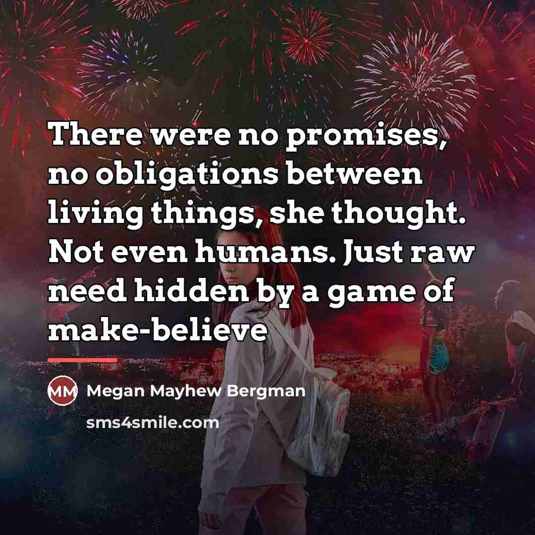 “There were no promises, no obligations between living things, she…” quote by Megan Mayhew Bergman