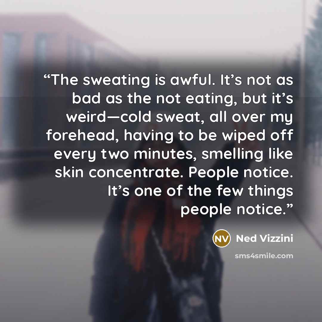 “The sweating is awful. It’s not as bad as the not eating, but it’s weird—cold sweat, all over my forehead, having to be wiped off every two minutes, smelling like skin concentrate. People notice. It’s one of the few things people notice.” quote by Ned Vizzini