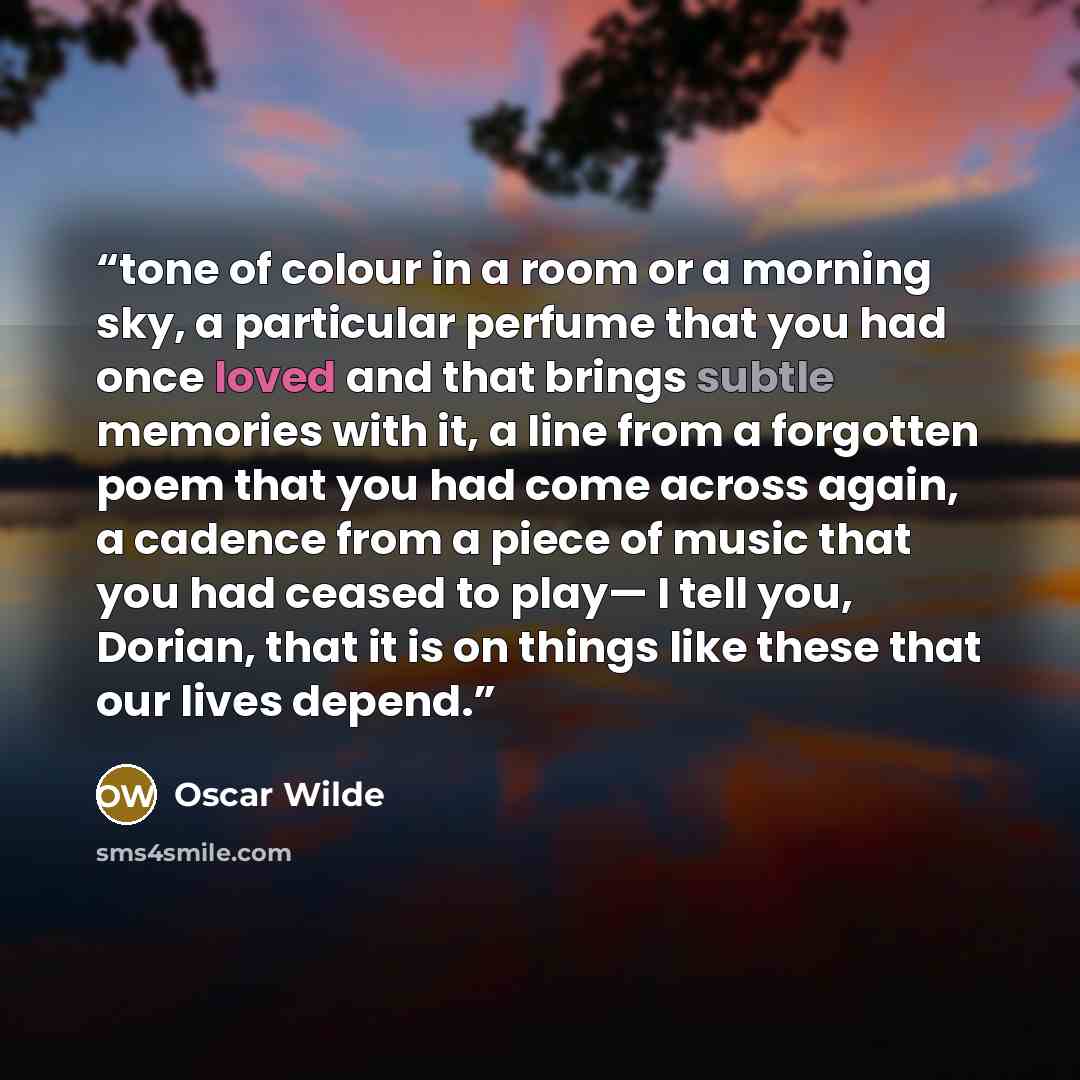 “tone of colour in a room or a morning sky, a particular perfume that you had once loved and that brings subtle memories with it, a line from a forgotten poem that you had come across again, a cadence from a piece of music that you had ceased to play— I tell you, Dorian, that it is on things like…” quote by Oscar Wilde