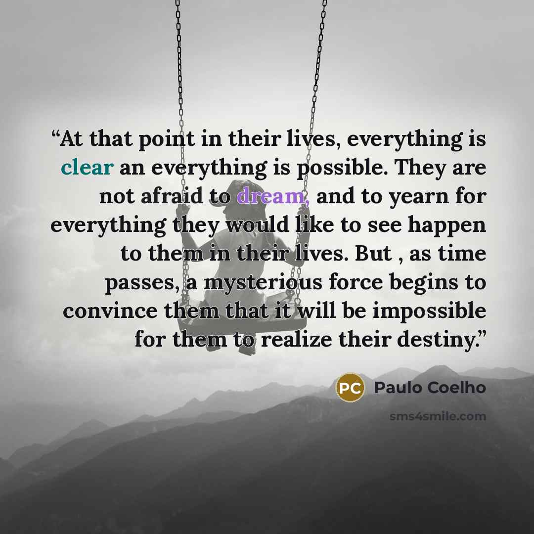 “At that point in their lives, everything is clear an everything is possible. They are not afraid to dream, and to yearn for everything they would like to see happen to them in their lives. But , as time passes, a mysterious force begins to convince them that it will be impossible for them to…” quote by Paulo Coelho