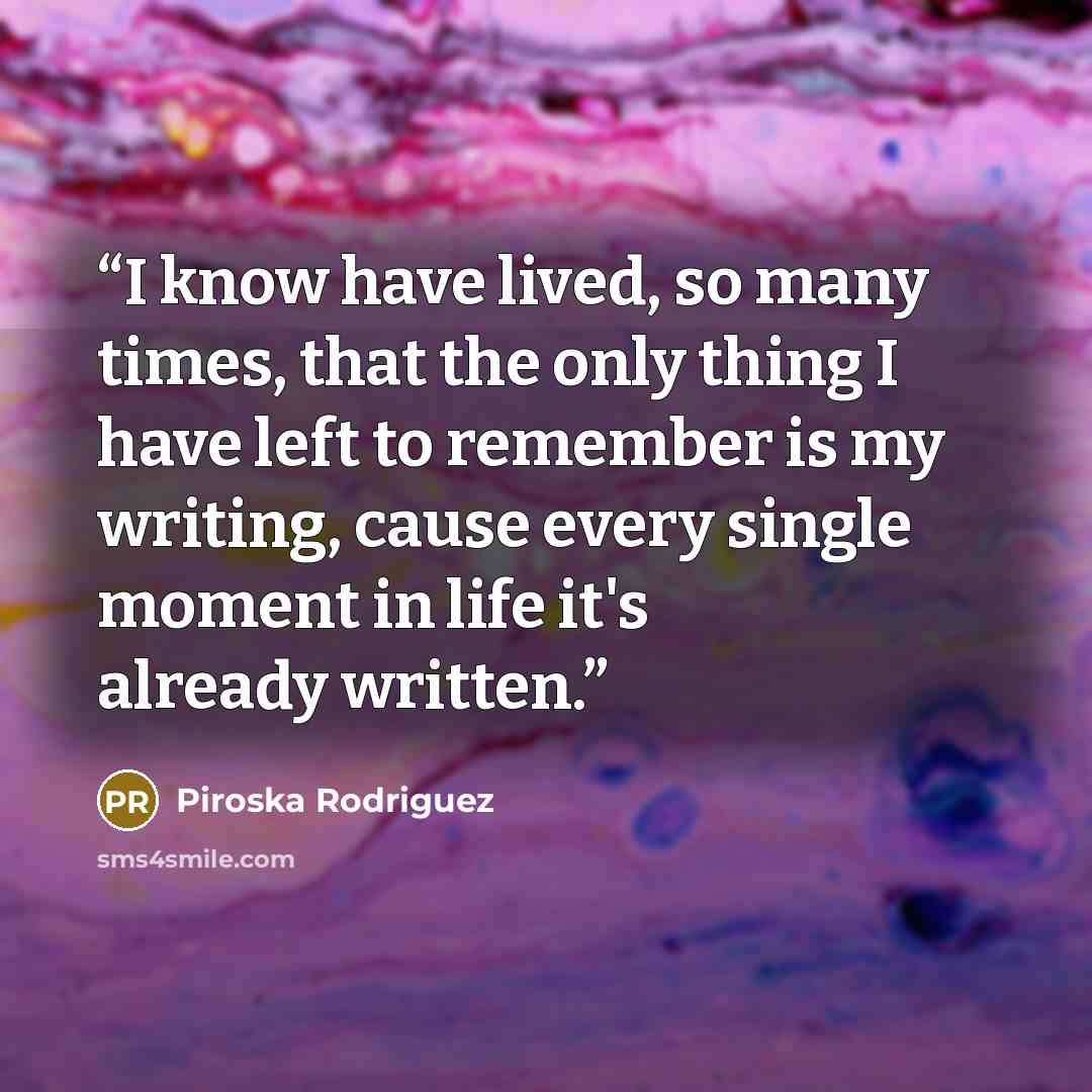 “I know have lived, so many times, that the only thing I have left to remember is my writing, cause every single moment in life it's already written.” quote by Piroska Rodriguez