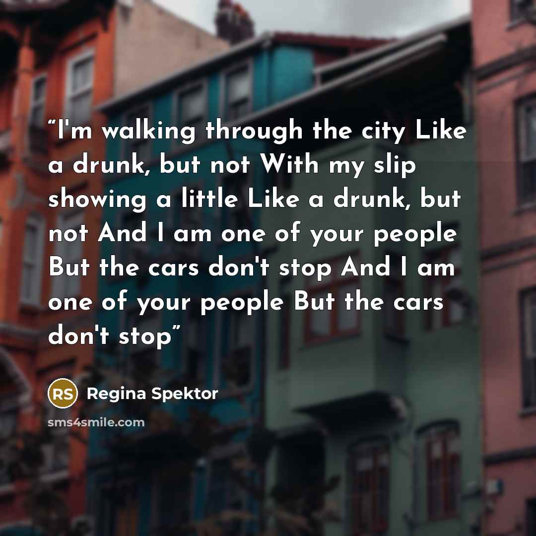 “I'm walking through the city Like a drunk, but not With my slip showing a little Like a drunk, but not And I am one of your people But the cars don't stop And I am one of your people But the cars don't stop” quote by Regina Spektor
