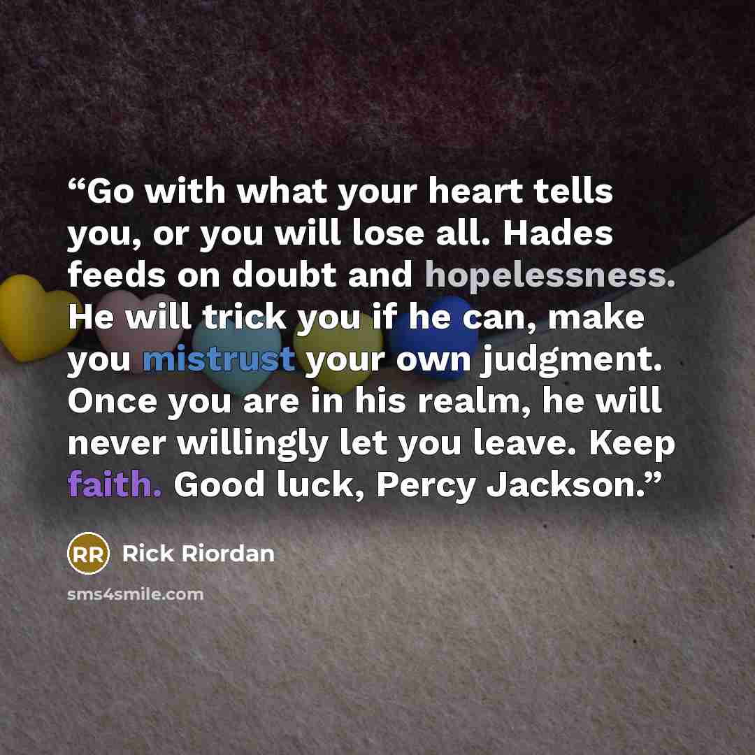 “Go with what your heart tells you, or you will lose all. Hades feeds on doubt and hopelessness. He will trick you if he can, make you mistrust your own judgment. Once you are in his realm, he will never willingly let you leave. Keep faith. Good luck, Percy Jackson.” quote by Rick Riordan