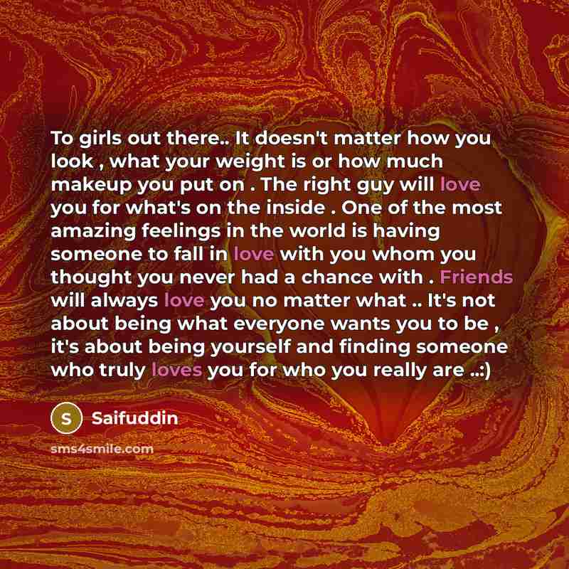 “To girls out there.. It doesn't matter how you look , what your weight is or how much makeup you put on . The right guy will love you for what's on the inside . One of the most amazing feelings in the world is having someone to fall in love with you whom you thought you never had a chance with…” quote by Saifuddin