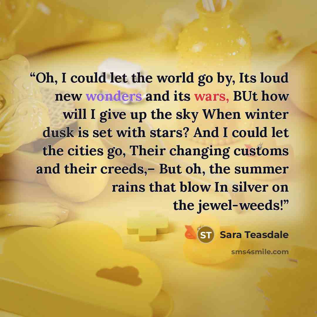 “Oh, I could let the world go by, Its loud new wonders and its wars, BUt how will I give up the sky When winter dusk is set with stars? And I could let the cities go, Their changing customs and their creeds,– But oh, the summer rains that blow In silver on the jewel-weeds!” quote by Sara Teasdale