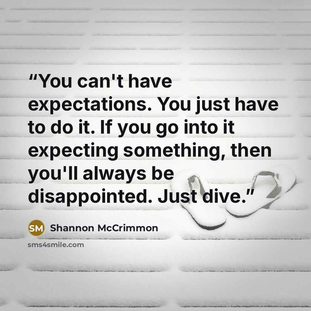 “You can't have expectations. You just have to do it. If you go into it expecting something, then you'll always be disappointed. Just dive.” quote by Shannon McCrimmon