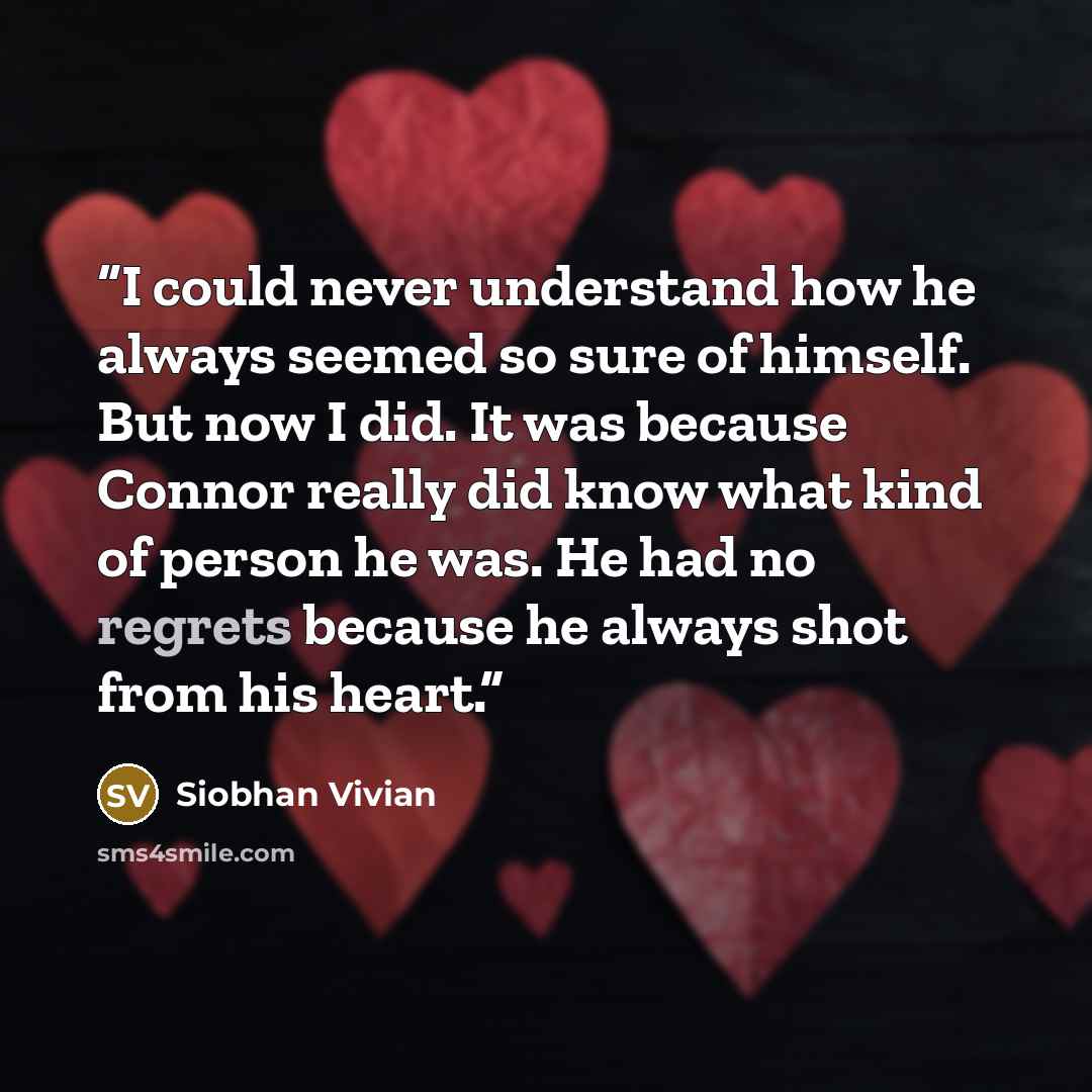“I could never understand how he always seemed so sure of himself. But now I did. It was because Connor really did know what kind of person he was. He had no regrets because he always shot from his heart.” quote by Siobhan Vivian