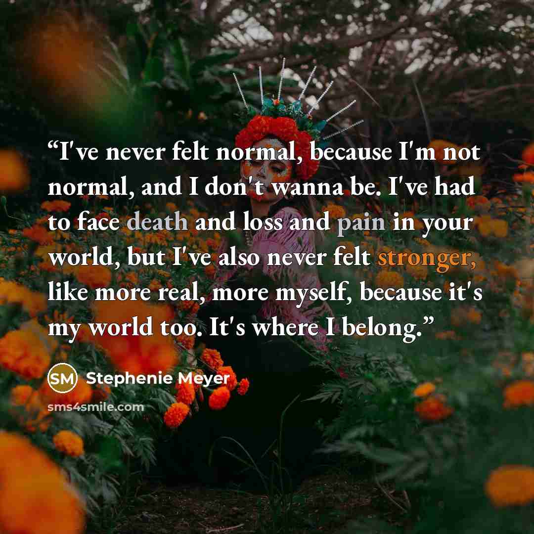 “I've never felt normal, because I'm not normal, and I don't wanna be. I've had to face death and loss and pain in your world, but I've also never felt stronger, like more real, more myself, because it's my world too. It's where I belong.” quote by Stephenie Meyer