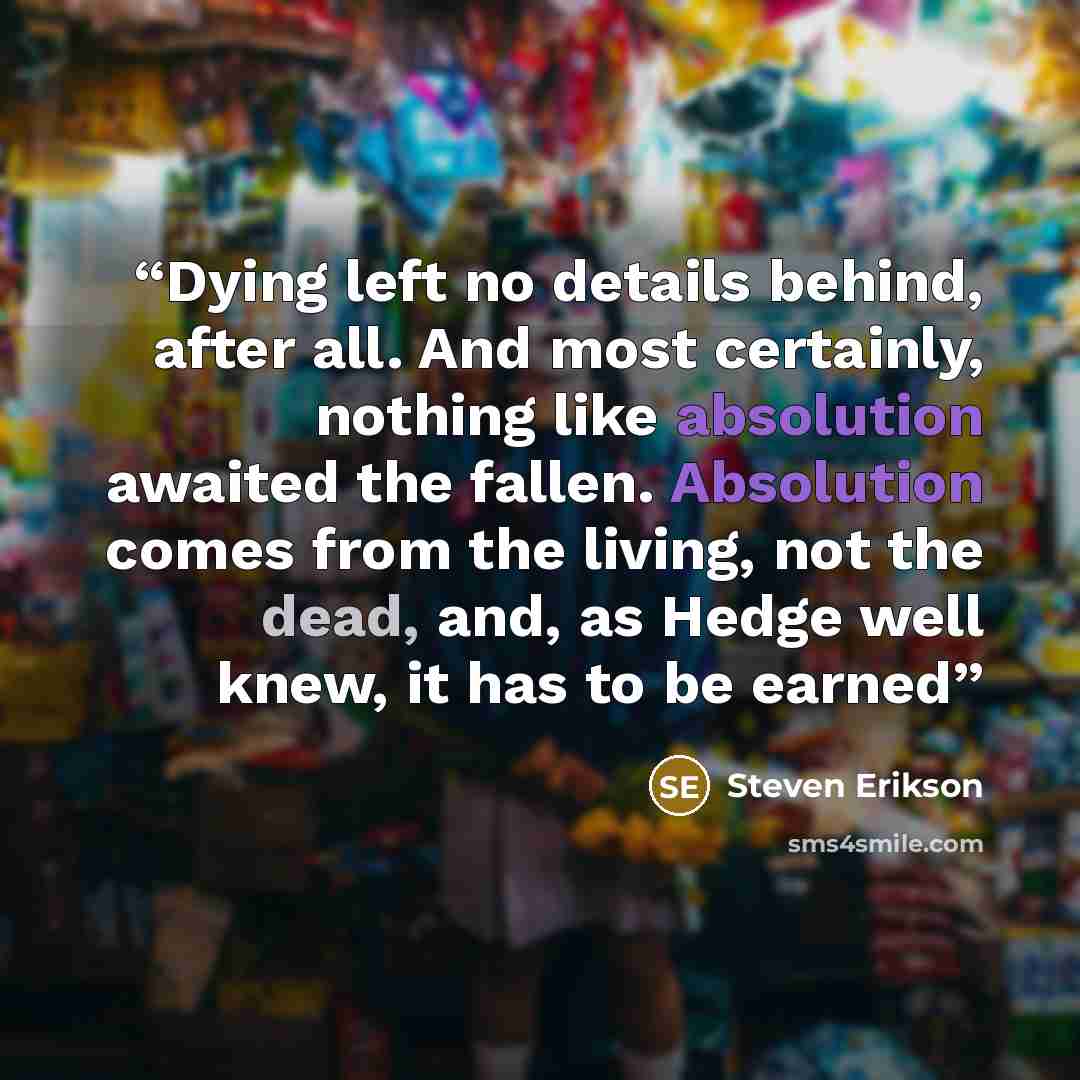 “Dying left no details behind, after all. And most certainly, nothing like absolution awaited the fallen. Absolution comes from the living, not the dead, and, as Hedge well knew, it has to be earned” quote by Steven Erikson