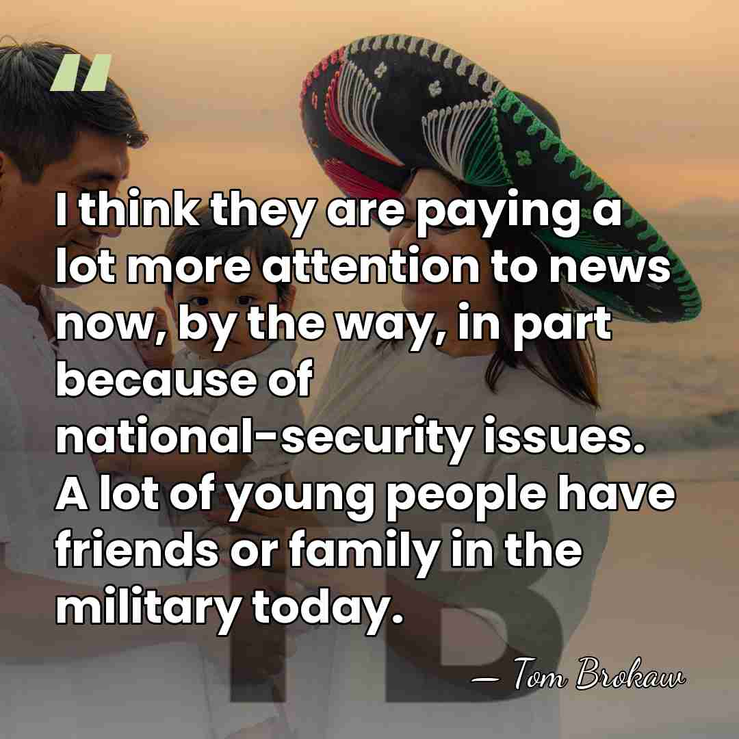 I think they are paying a lot more attention to news now,&hellip; - Tom Brokaw