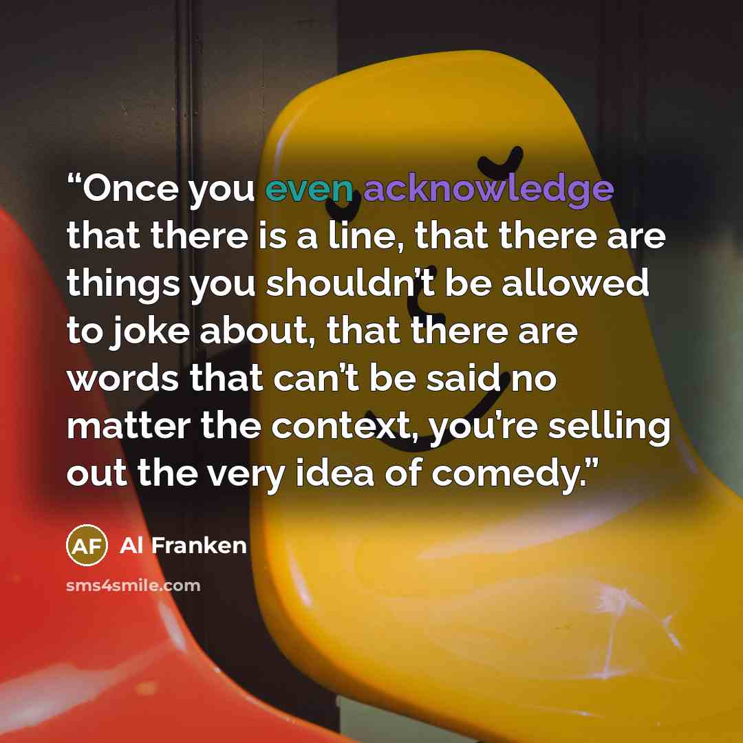 “Once you even acknowledge that there is a line, that there are things you shouldn’t be allowed to joke about, that there are words that can’t be said no matter the context, you’re selling out the very idea of comedy.” quote by Al Franken